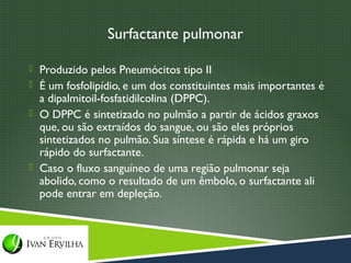 Surfactante pulmonar

 Produzido pelos Pneumócitos tipo II
 É um fosfolipídio, e um dos constituintes mais importantes é
  a dipalmitoil-fosfatidilcolina (DPPC).
 O DPPC é sintetizado no pulmão a partir de ácidos graxos
  que, ou são extraídos do sangue, ou são eles próprios
  sintetizados no pulmão. Sua síntese é rápida e há um giro
  rápido do surfactante.
 Caso o fluxo sanguíneo de uma região pulmonar seja
  abolido, como o resultado de um êmbolo, o surfactante ali
  pode entrar em depleção.
 