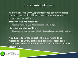 Surfactante pulmonar
 As moléculas de DPPC, aparentemente, são hidrofóbicas
  num extremo e hidrofílicas no outro e se alinham elas
  próprias na superfície.
 Substâncias hidrofóbicas
       Possuem aversão à água. Repelem as moléculas da água.
   Substâncias hidrofílicas
       Conseguem entrar entre as moléculas da água. Podem ser diluídas na água.


 A redução da tensão superficial é maior quando as
    moléculas de DPPC estão mais próximas, nesse caso,
    quando o alvéolo esta diminuído em seu tamanho (final da
    expiração).
 