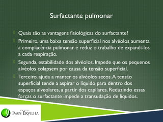 Surfactante pulmonar

 Quais são as vantagens fisiológicas do surfactante?
 Primeiro, uma baixa tensão superficial nos alvéolos aumenta
  a complacência pulmonar e reduz o trabalho de expandi-los
  a cada respiração.
 Segunda, estabilidade dos alvéolos. Impede que os pequenos
  alvéolos colapsem por causa da tensão superficial.
 Terceiro, ajuda a manter os alvéolos secos. A tensão
  superficial tende a aspirar o líquido para dentro dos
  espaços alveolares, a partir dos capilares. Reduzindo essas
  forças o surfactante impede a transudação de líquidos.
 