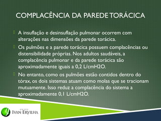 COMPLACÊNCIA DA PAREDE TORÁCICA

 A insuflação e desinsuflação pulmonar ocorrem com
  alterações nas dimensões da parede torácica.
 Os pulmões e a parede torácica possuem complacências ou
  distensibilidade próprias. Nos adultos saudáveis, a
  complacência pulmonar e da parede torácica são
  aproximadamente iguais a 0,2 L/cmH2O.
 No entanto, como os pulmões estão contidos dentro do
  tórax, os dois sistemas atuam como molas que se tracionam
  mutuamente. Isso reduz a complacência do sistema a
  aproximadamente 0,1 L/cmH2O.
 