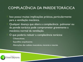 COMPLACÊNCIA DA PAREDE TORÁCICA

 Isso possui muitas implicações práticas, particularmente
  para a ventilação mecânica.
 Qualquer doença que altera a complacência pulmonar ou
  da parede torácica pode comprometer gravemente a
  mecânica normal da ventilação.
 O que poderia reduzir a complacência torácica:
      Cifoescoliose;
      Espodilite anquilosante;
      Alterações das cadeias musculares, viscerais e neurais.
 