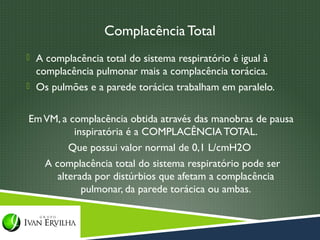 Complacência Total
 A complacência total do sistema respiratório é igual à
  complacência pulmonar mais a complacência torácica.
 Os pulmões e a parede torácica trabalham em paralelo.


Em VM, a complacência obtida através das manobras de pausa
          inspiratória é a COMPLACÊNCIA TOTAL.
         Que possui valor normal de 0,1 L/cmH2O
   A complacência total do sistema respiratório pode ser
      alterada por distúrbios que afetam a complacência
            pulmonar, da parede torácica ou ambas.
 