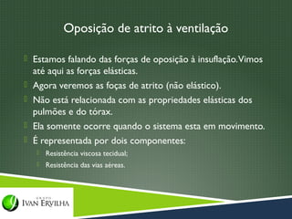 Oposição de atrito à ventilação

 Estamos falando das forças de oposição à insuflação. Vimos
    até aqui as forças elásticas.
   Agora veremos as foças de atrito (não elástico).
   Não está relacionada com as propriedades elásticas dos
    pulmões e do tórax.
   Ela somente ocorre quando o sistema esta em movimento.
   É representada por dois componentes:
       Resistência viscosa tecidual;
       Resistência das vias aéreas.
 