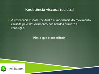 Resistência viscosa tecidual

 A resistência viscosa tecidual é a impedância do movimento
  causada pelo deslocamento dos tecidos durante a
  ventilação.

                  Mas o que é impedância?
 