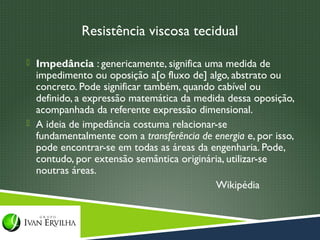 Resistência viscosa tecidual

 Impedância : genericamente, significa uma medida de
  impedimento ou oposição a[o fluxo de] algo, abstrato ou
  concreto. Pode significar também, quando cabível ou
  definido, a expressão matemática da medida dessa oposição,
  acompanhada da referente expressão dimensional.
 A ideia de impedância costuma relacionar-se
  fundamentalmente com a transferência de energia e, por isso,
  pode encontrar-se em todas as áreas da engenharia. Pode,
  contudo, por extensão semântica originária, utilizar-se
  noutras áreas.
                                          Wikipédia
 