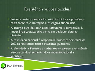 Resistência viscosa tecidual

 Entre os tecidos deslocados estão incluídos os pulmões, a
  caixa torácica, o diafragma e os órgãos abdominais.
 A energia para deslocar essas estruturas é comparável à
  impedância causada pelo atrito em qualquer sistema
  dinâmico.
 A resistência tecidual é responsável somente por cerca de
  20% da resistência total à insuflação pulmonar.
 A obesidade, a fibrose e a ascite podem alterar a resistência
  viscosa tecidual, aumentando a impedância total à
  ventilação.
 