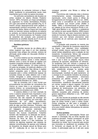 REVISTA DA BIOLOGIA – www.ib.usp.br/revista – publicado no volume 5 – dezembro de 2010 30
de temperatura do ambiente (Johnson e Reed,
2008), auxiliando (e provavelmente sendo mais
importantes que) a visão na captura de presas.
Os estímulos somestésicos são levados ao
córtex cerebral via tálamo (Núcleo Posterior
Ventral - NPV), formando um mapa somatotópico
do organismo no Córtex Somestésico Primário
(S1) (giro pós-central do lobo parietal) (Fig. 5). O
mesmo arranjo desproporcional entre periferia e
representação cortical é encontrado em S1, com
a ponta dos dedos, lábios e língua (em humanos)
tendo os menores campos receptivos do sistema
(e, portanto, as maiores áreas de processamento
cortical). Os termorreceptores da Fosseta Loreal
de serpentes são exceção, pois conectam-se
diretamente ao encéfalo através do 5º (V) par de
nervo craniano (Johnson e Reed, 2008).
Sentidos químicos
Olfação
As conexões neurais da via olfativa até o
córtex sugerem que esse é um dos sistemas
sensoriais mais antigos dos animais, embora tal
afirmação ainda esteja em discussão (Eisthen e
Polese, 2007).
É o único sistema que faz conexões diretas
com o córtex cerebral, sendo o córtex olfatório
definido como a soma de todas as regiões que
recebem projeções diretas do bulbo olfatório, i.e.,
(1) núcleo olfatório anterior, (2) córtex piriforme,
(3) parte da amígdala, (4) tubérculo olfatório e (5)
parte do córtex entorrinal. Das últimas 4 regiões
partem projeções para o tálamo, que envia
projeções para o córtex orbitofrontal (apesar de
conexões diretas do bulbo olfatório com o lobo
frontal). Amígdala e córtex entorrinal enviam
outras projeções para o hipotálamo e hipocampo,
respectivamente (Kandel e col., 2000).
São as conexões com o lobo frontal que
provavelmente nos permitem ter consciência dos
cheiros ao nosso redor e as conexões com o
sistema límbico, os comportamentos ligados à
homeostase e às emoções (Lent, 2006).
O sistema olfativo é um bom exemplo de
como o sistema sensorial mais importante a uma
espécie dependerá das pressões seletivas.
Cachorros não são capazes de enxergar em
cores como nós enxergamos; por outro lado, são
detentores de um olfato apuradíssimo,
frequentemente sendo vistos farejando o chão
atrás de algo que lhes interessa. Treinados, são
hoje largamente utilizados para encontrar drogas
em bagagens e pessoas soterradas em
terremotos, sendo melhores que os humanos
fazendo tais buscas visualmente. Tubarões
também são fantásticos na detecção de odores,
podendo perceber uma gota de sangue em
dezenas de litros de água. O caso mais
surpreendente, porém, é o das mariposas: os
machos de algumas espécies são capazes de
detectar concentrações de apenas uma molécula
do feromônio de atração sexual da fêmea para
até 1017
moléculas de ar. Isso se traduz em
conseguir perceber uma fêmea a milhas de
distância.
Feromônios são moléculas úteis a diversos
comportamentos sociais intraespecíficos, da
reprodução, como citado acima à trilhas de
forrageamento em formigas (Ribeiro e col., 2009).
Fatos como a coincidência do ciclo menstrual
entre mulheres que moram juntas (Weller e
Weller, 1995), o reconhecimento do próprio odor
em relação ao de outros indivíduos (Porter e col.,
1986 apud Martins e col., 2005) e a preferência
por odores do sexo oposto (Martins, 2005) trazem
indícios fortes de que esse mecanismo também
exista em humanos. Alguns desses exemplos nos
mostram que nem sempre precisamos estar
conscientes de um estímulo para responder ao
mesmo.
Gustação
A gustação está presente na maioria dos
vertebrados e depende de receptores específicos
na língua, que detectam cinco qualidades:
amargor, acidez, doçura, salinidade e umami. Há
claras razões adaptativas para a seleção de tais
receptores. Curiosamente, felinos não possuem
receptores para doçura (Carlson, 2005).
Os animais tendem a ingerir rapidamente
tudo o que é doce ou salgado; doçura indica
presença de açúcares, claramente um alimento.
Já receptores para sal, indicam a presença de
cloreto de sódio, extremamente importante para o
equilíbrio eletroquímico do organismo. Por outro
lado, substâncias amargas ou azedas serão
evitadas. Acidez é um indicativo de
decomposição, resultado da ação bacteriana. Já
o amargor é um excelente indicativo da presença
de alcalóides potencialmente venenosos
produzidos por plantas. Umami é um sabor
relacionado à presença de glutamato
monossódico, substância naturalmente presente
em carnes, queijos e alguns vegetais. Um sexto
tipo de receptor poderia também detectar a
presença de ácidos-graxos nos alimentos; de
fato, trabalhos recentes indicam respostas
celulares causadas pela presença de ácidos-
graxos específicos (Gilbertson e col., 1997 apud
Carlson, 2005).
As vias neurais da gustação se dão através
do núcleo posteromedial ventral do tálamo para a
base do córtex frontal e para o córtex insular.
Outras projeções se dão para a amígdala e
hipotálamo. Sugere-se que a via hipotalâmica
sirva para mediar efeitos reforçadores de sabores
doces e salgados.
Outros sentidos
O repertório de estimulações físicas que
servem à orientação não se limita àquelas que
podemos perceber. Insetos conseguem se guiar
pelo sol mesmo quando há nuvens no céu
impedindo luz direta. Isso é possível pelo arranjo
dos microvilos no rabdômero do omatídeo (Fig.
3), formando um ângulo de 90° uns com os
outros. A estimulação pela luz é até seis vezes
 