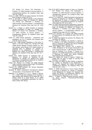 REVISTA DA BIOLOGIA – www.ib.usp.br/revista – publicado no volume 5 – dezembro de 2010 32
G.F., Bullock, T.H., Preuss, T.M., Rubenstein, J.,
Krubitzer, L.A. (2007) Evolution of nervous systems – a
comprehensive reference. Ed. Academic Press, New
York, NY. 2.000 pp.
Darwin, C. (1859, 1997) On the origin of species. Ed. Electric
Book Company, London, UK. 421 p.
Dicke, U. and Roth, G. (2007) Evolution of the Amphibian
Nervous System. In: Kaas, J.H., Striedter, G.F., Bullock,
T.H., Preuss, T.M., Rubenstein, J., Krubitzer, L.A.
(2007) Evolution of nervous systems – a comprehensive
reference. Ed. Academic Press, New York, NY. 2.000
pp.
Eisthen, H.L. e Polese, G. (2007) Evolution of vertebrate
olfactory subsystems. In: Kaas, J.H., Striedter, G.F.,
Bullock, T.H., Preuss, T.M., Rubenstein, J., Krubitzer,
L.A. (2007) Evolution of nervous systems – a
comprehensive reference. Ed. Academic Press, New
York, NY. 2.000 pp.
Eckert, R. (1983) Animal physiology – mechanisms and
adaptations. Ed. W. H. Freeman and Company New
York, NY. 2nd ed. 830 pp.
Fernald, R.D. (1988) Aquatic Adaptations in Fish Eyes. In:
Atema, J., Fay, R.R., Popper, A.N., Tavolga, W.N. (eds)
(1988) Sensory Biology of Aquatic Animals, pp. 185–
208. Springer. apud Fernald, R.D. (2008) Evolution of
vertebrate eyes. In: Basbaum, A.I., Kaneko, A.,
Shepherd, G. M., Westheimer, G., Albright, T.D.,
Masland, R.H. (2008) The Senses: a comprehensive
reference. Ed. Academic Press, New York, NY. Vol. 1.
614 p.
Fernald, R.D. (2008) Evolution of vertebrate eyes. In:
Basbaum, A.I., Kaneko, A., Shepherd, G. M.,
Westheimer, G., Albright, T.D., Masland, R.H. (2008)
The Senses: a comprehensive reference. Ed. Academic
Press, New York, NY. Vol. 1. 614 p.
Freake, M.J.; Muheim, R. e Phillips, J.B. (2006) Magnetic
maps in animals: a theory comes of age? The Quarterly
Review of Biology 81(4):327-347.
Futuyma, D.J. (2005) Evolution. Ed. Sinauer Associates,
Sunderland, MA. 633p.
Garstang, M. (2004) Long-distance, low-frequency elephant
communication. J Comp Physiol A 190: 791–805
Gilbertson, T. A., Fontenot, D. T., Liu, L., Zhang, H., Monroe,
W. T. (1997) Fatty acid modulation of K+ channels in
taste receptor cells: gustatory cues for dietary fat. Am J
Physiol. 272(4 Pt 1) apud Carlson, N. R. (2004)
Foundations of physiological psychology. Ed. Allyn &
Bacon, Boston, MA. 592 pp.
Graf, W. M. (2007) Vestibular system. In: Kaas, J.H., Striedter,
G.F., Bullock, T.H., Preuss, T.M., Rubenstein, J.,
Krubitzer, L.A. (2007) Evolution of nervous systems – a
comprehensive reference. Ed. Academic Press, New
York, NY. 2.000 pp.
Johnson, J.I. e Reed, R.L. (2008) Specialized somatosensory
systems. In: Basbaum, A.I., Kaneko, A., Shepherd, G.
M., Westheimer, G., Kaas, J. H., Gardner, E.P. (2008)
The Senses: a comprehensive reference. Ed. Academic
Press, New York, NY. Vol. 6. 404 p.
Kaas, J.H. (2007) Reconstructing the organization of neocortex
of the first mammals and subsequent modifications. In:
Kaas, J.H., Striedter, G.F., Bullock, T.H., Preuss, T.M.,
Rubenstein, J., Krubitzer, L.A. (2007) Evolution of
nervous systems – a comprehensive reference. Ed.
Academic Press, New York, NY. 2.000 pp.
Kandel, E.R., Schwartz, J.H. e Jessell, T.M. (2000) Principles
of neural science. Ed. McGraw-Hill, New York, NY. 4ª
ed. 1414 p.
Lent, R. (2006) Cem bilhões de neurônios. Ed. Atheneu, Rio
de Janeiro, RJ. 698 pp.
Martins, Y., Preti, G., Crabtree, C. R., Runyan, T., Vainius, A.
A., Wysock, C. W. (2005) Preference for human body
odors is influenced by gender and sexual orientation
Psychological Science 16(9):694-701.
Porter, R.H., Balogh, R.D., Cernoch, J.M., e Franchi, C.
(1986). Recognition of kin through characteristic body
odors. Chemical Senses, 11:389–395 apud Martins, Y.,
Preti, G., Crabtree, C. R., Runyan, T., Vainius, A. A.,
Wysock, C. W. (2005) Preference for human body odors
is influenced by gender and sexual orientation
Psychological Science 16(9):694-701.
Ribeiro, P.L., Helene, A.F., Xavier, G., Navas, C., Ribeiro, F.L.
(2009) Ants can learn to forage on one-way trails
PLoSone v. 4, p. e5024.
Vater, M. e Köss, M. (2008) The Bat Cochlea. In: Basbaum,
A.I., Kaneko, A., Shepherd, G. M., Westheimer, G.,
Albright, T.D., Masland, R.H. (2008) The Senses: a
comprehensive reference. Ed. Academic Press, New
York, NY. Vol. 1. 614 p.
Wässle, H. (2008) Decomposing a Cone’s Output (Parallel
Processing). In: Basbaum, A.I., Kaneko, A., Shepherd,
G. M., Westheimer, G., Albright, T.D., Masland, R.H.
(2008) The Senses: a comprehensive reference. Ed.
Academic Press, New York, NY. Vol. 1. 614 p.
Weller, L. e Weller, A. (1995) Menstrual synchrony: agenda
for future research. Psychoneuroendocrinology
20(4):377-383.
 