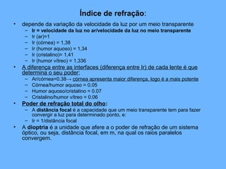 Índice de refração:
• depende da variação da velocidade da luz por um meio transparente
– Ir = velocidade da luz no ar/velocidade da luz no meio transparente
– Ir (ar)=1
– Ir (córnea) = 1,38
– Ir (humor aquoso) = 1,34
– Ir (cristalino)= 1,41
– Ir (humor vítreo) = 1,336
• A diferença entre as interfaces (diferença entre Ir) de cada lente é que
determina o seu poder;
– Ar/córnea=0.38→ córnea apresenta maior diferença, logo é a mais potente
– Córnea/humor aquoso = 0.05
– Humor aquoso/cristalino = 0.07
– Cristalino/humor vítreo = 0.06
• Poder de refração total do olho:
– A distância focal é a capacidade que um meio transparente tem para fazer
convergir a luz para determinado ponto, e:
– Ir = 1/distância focal
• A dioptria é a unidade que afere a o poder de refração de um sistema
óptico, ou seja, distância focal, em m, na qual os raios paralelos
convergem.
 