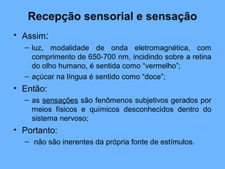 Recepção sensorial e sensação
• Assim:
– luz, modalidade de onda eletromagnética, com
comprimento de 650-700 nm, incidindo sobre a retina
do olho humano, é sentida como “vermelho”;
– açúcar na língua é sentido como “doce”;
• Então:
– as sensações são fenômenos subjetivos gerados por
meios físicos e químicos desconhecidos dentro do
sistema nervoso;
• Portanto:
– não são inerentes da própria fonte de estímulos.
 
