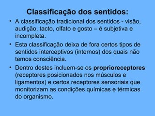 Classificação dos sentidos:
• A classificação tradicional dos sentidos - visão,
audição, tacto, olfato e gosto – é subjetiva e
incompleta.
• Esta classificação deixa de fora certos tipos de
sentidos interceptivos (internos) dos quais não
temos consciência.
• Dentro destes incluem-se os proprioreceptores
(receptores posicionados nos músculos e
ligamentos) e certos receptores sensoriais que
monitorizam as condições químicas e térmicas
do organismo.
 