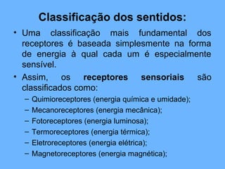 Classificação dos sentidos:
• Uma classificação mais fundamental dos
receptores é baseada simplesmente na forma
de energia à qual cada um é especialmente
sensível.
• Assim, os receptores sensoriais são
classificados como:
– Quimioreceptores (energia química e umidade);
– Mecanoreceptores (energia mecânica);
– Fotoreceptores (energia luminosa);
– Termoreceptores (energia térmica);
– Eletroreceptores (energia elétrica);
– Magnetoreceptores (energia magnética);
 