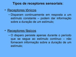 Tipos de receptores sensoriais:
• Receptores tônicos
– Disparam continuamente em resposta a um
estímulo constante – podem dar informação
sobre a duração de um estímulo;
• Receptores fásicos
– O disparo persiste apenas durante o período
que se segue ao estímulo contínuo – não
fornecem informação sobre a duração de um
estímulo;
 