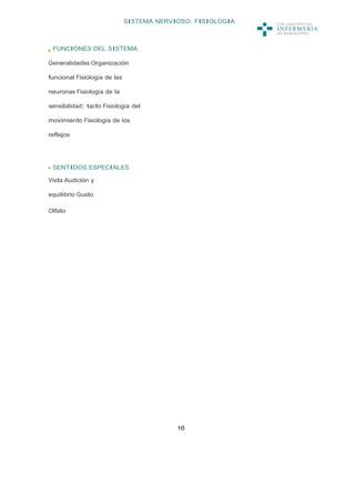 SISTEMA NERVIOSO: FISIOLOGIA



 FUNCIONES DEL SISTEMA

Generalidades Organización

funcional Fisiología de las

neuronas Fisiología de la

sensibilidad: tacto Fisiología del

movimiento Fisiología de los

reflejos




 SENTIDOS ESPECIALES

Vista Audición y

equilibrio Gusto

Olfato




                                           16
 