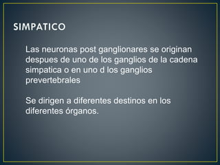 Las neuronas post ganglionares se originan
despues de uno de los ganglios de la cadena
simpatica o en uno d los ganglios
prevertebrales
Se dirigen a diferentes destinos en los
diferentes órganos.
 