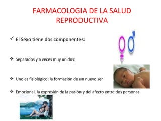 FARMACOLOGIA DE LA SALUD
                 REPRODUCTIVA

 El Sexo tiene dos componentes:


 Separados y a veces muy unidos:



 Uno es fisiológico: la formación de un nuevo ser

 Emocional, la expresión de la pasión y del afecto entre dos personas
 