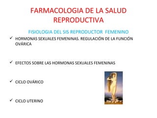 FARMACOLOGIA DE LA SALUD
              REPRODUCTIVA
        FISIOLOGIA DEL SIS REPRODUCTOR FEMENINO
 HORMONAS SEXUALES FEMENINAS. REGULACIÓN DE LA FUNCIÓN
  OVÁRICA



 EFECTOS SOBRE LAS HORMONAS SEXUALES FEMENINAS



 CICLO OVÁRICO



 CICLO UTERINO
 