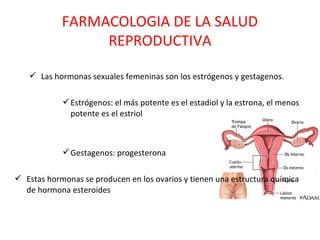 FARMACOLOGIA DE LA SALUD
                 REPRODUCTIVA

    Las hormonas sexuales femeninas son los estrógenos y gestagenos.

             Estrógenos: el más potente es el estadiol y la estrona, el menos
              potente es el estriol



             Gestagenos: progesterona

 Estas hormonas se producen en los ovarios y tienen una estructura química
  de hormona esteroides
 