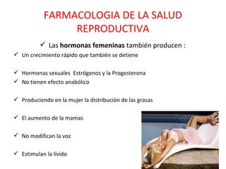 FARMACOLOGIA DE LA SALUD
                REPRODUCTIVA
           Las hormonas femeninas también producen :
 Un crecimiento rápido que también se detiene

 Hormonas sexuales Estrógenos y la Progesterona
 No tienen efecto anabólico

 Produciendo en la mujer la distribución de las grasas

 El aumento de la mamas

 No modifican la voz

 Estimulan la lívido
 