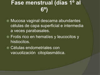 Fase menstrual (días 1º al
             6º)
 Mucosa vaginal descama abundantes
  células de capa superficial e intermedia
  a veces parabasales.
 Frotis rico en hematíes y leucocitos y
  histiocitos.
 Células endometriales con
  vacuolización citoplasmática.
 