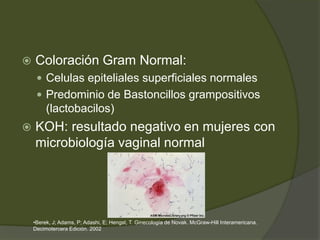    Coloración Gram Normal:
      Celulas epiteliales superficiales normales
      Predominio de Bastoncillos grampositivos
         (lactobacilos)
   KOH: resultado negativo en mujeres con
    microbiología vaginal normal




    •Berek, J; Adams, P; Adashi, E; Hengst, T. Ginecología de Novak. McGraw-Hill Interamericana.
    Decimotercera Edición. 2002
 