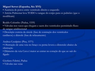 Miguel Servet (Espanha, Séc XVI)
• Ausência de poros entre ventrículo direito e esquerdo
• Artéria Pulmonar leva TODO o sangue do corpo para os pulmões (que o
modificam)
Realdo Colombo (Padua, 1559)
• Válvulas nos vasos que chegam e saem dos ventrículos permitindo fluxo
de sangue unidirecional
• Descrição correta da sístole (fase de contração dos ventrículos
cardíacos) e diástole (fase de relaxamento)
Andrea Cesalpino (Pisa, 1571)
• Obstrução de uma veia no braço ou perna levava a distensão abaixo da
obstrução
• Diâmetro da veia Cava é maior ao entrar no coração do que ao sair do
fígado
Giorlano Fabrici, Padua
• Válvulas nas veias
 