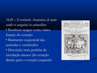 1628 – Exercitatio Anatomica de motu
cordis et sanguinis in animalibus
• Bombear sangue como única
função do coração
• Batimento seqüencial das
aurículas e ventrículos
• Descrição mais perfeita da
circulação menor (do coração
direito para o coração esquerdo
 
