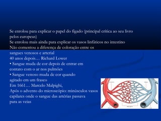 Se enrolou para explicar o papel do fígado (principal crítica ao seu livro
pelos europeus)
Se enrolou mais ainda para explicar os vasos linfáticos no intestino
Não comentou a diferença de coloração entre os
sangues venosos e arterial
40 anos depois… Richard Lower
• Sangue muda de cor depois de entrar em
contato com o ar nos pulmões
• Sangue venoso muda de cor quando
agitado em um frasco
Em 1661… Marcelo Malpighi,
Após o advento do microscópio: minúsculos vasos
capilares onde o sangue das artérias passava
para as veias
 
