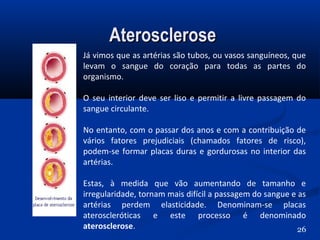 AteroscleroseAterosclerose
Já vimos que as artérias são tubos, ou vasos sanguíneos, que
levam o sangue do coração para todas as partes do
organismo.
O seu interior deve ser liso e permitir a livre passagem do
sangue circulante.
No entanto, com o passar dos anos e com a contribuição de
vários fatores prejudiciais (chamados fatores de risco),
podem-se formar placas duras e gordurosas no interior das
artérias.
Estas, à medida que vão aumentando de tamanho e
irregularidade, tornam mais difícil a passagem do sangue e as
artérias perdem elasticidade. Denominam-se placas
ateroscleróticas e este processo é denominado
aterosclerose. 26
 