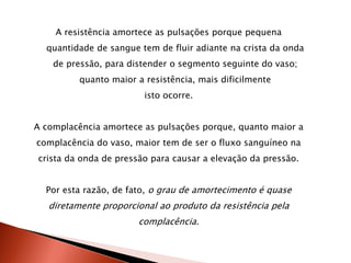 A resistência amortece as pulsações porque pequena
  quantidade de sangue tem de fluir adiante na crista da onda
    de pressão, para distender o segmento seguinte do vaso;
          quanto maior a resistência, mais dificilmente
                         isto ocorre.


A complacência amortece as pulsações porque, quanto maior a
complacência do vaso, maior tem de ser o fluxo sanguíneo na
crista da onda de pressão para causar a elevação da pressão.


  Por esta razão, de fato, o grau de amortecimento é quase
   diretamente proporcional ao produto da resistência pela
                       complacência.
 