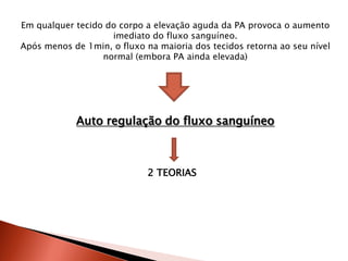 Em qualquer tecido do corpo a elevação aguda da PA provoca o aumento
                    imediato do fluxo sanguíneo.
Após menos de 1min, o fluxo na maioria dos tecidos retorna ao seu nível
                  normal (embora PA ainda elevada)




            Auto regulação do fluxo sanguíneo



                             2 TEORIAS
 