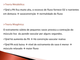 Teoria Metabólica:

Qnd a PA fica muito alta, o excesso de fluxo fornece O2 e nutrientes
em demasia  vasoconstrição  normalidade do fluxo



Teoria Miogênica:

O estiramento súbito de pequenos vasos provoca a contração do
músculo liso da parede vascular por alguns segundos.

Qnd há aumento da PA  Há constrição vascular reativa

Qnd PA está baixa  nível de estiramento do vaso é menor 
músculo relaxado  maior fluxo
 