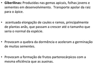 Giberilinas:  Produzidas nas gemas apicais, folhas jovens e sementes em desenvolvimento.  Transporte apolar da raiz para o ápice. acentuada elongação de caules e ramos, principalmente de plantas anãs, que passam a crescer até o tamanho que seria o normal da espécie. Provocam a quebra da dormência e aceleram a germinação de muitas sementes. Provocam a formação de frutos partenocárpicos com a mesma eficiência que as auxinas. 