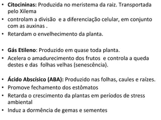 Citocininas:  Produzida no meristema da raiz. Transportada pelo Xilema controlam a divisão  e a diferenciação celular, em conjunto com as auxinas . Retardam o envelhecimento da planta. Gás Etileno : Produzido em quase toda planta.  Acelera o amadurecimento dos frutos  e controla a queda destes e das  folhas velhas (senescência).   Ácido Abscísico (ABA):  Produzido nas folhas, caules e raízes.  Promove fechamento dos estômatos  Retarda o crescimento da plantas em períodos de stress ambiental Induz a dormência de gemas e sementes 