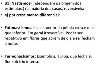 B1)  Nastismos  (independem da origem dos estímulos,) na maioria dos casos, reversíveis: a) por crescimento diferencial :  Fotonastismos : face superior da pétala cresce mais que inferior. Em geral irreversível. Poder ser repetitivo em flores que abrem de dia e se  fecham a noite. Termonastismos:  Exemplo a,   Tulipa, que fecha su flor sob frio intenso. 