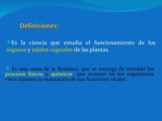 Es la ciencia que estudia el funcionamiento  de los  órganos  y  tejidos vegetales  de las plantas. Es una rama de la Botánica, que se encarga de estudiar los  procesos físicos  y  químicos , que ocurren en los organismos vivos durante la realización de sus funciones vitales.  