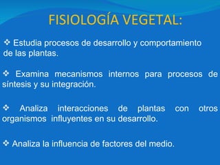 FISIOLOGÍA VEGETAL: Estudia procesos de desarrollo y comportamiento  de las plantas. Examina mecanismos internos para procesos de síntesis y su integración. Analiza interacciones de plantas con otros organismos  influyentes en su desarrollo. Analiza la influencia de factores del medio. 