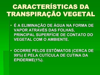  É A ELIMINAÇÃO DE ÁGUA NA FORMA DE
VAPOR ATRAVÉS DAS FOLHAS,
PRINCIPAL SUPERFÍCIE DE CONTATO DO
VEGETAL COM O AMBIENTE.
 OCORRE PELOS ESTÔMATOS (CERCA DE
99%) E PELA CUTÍCULA DE CUTINA DA
EPIDERME(1%).
CARACTERÍSTICAS DA
TRANSPIRAÇÃO VEGETAL
 