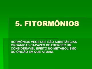 5. FITORMÔNIOS
HORMÔNIOS VEGETAIS SÃO SUBSTÂNCIAS
ORGÂNICAS CAPAZES DE EXERCER UM
CONSIDERÁVEL EFEITO NO METABOLISMO
DO ÓRGÃO EM QUE ATUAM.
 