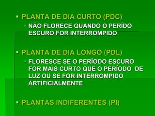  PLANTA DE DIA CURTO (PDC)
 NÃO FLORECE QUANDO O PERÍDO
ESCURO FOR INTERROMPIDO
 PLANTA DE DIA LONGO (PDL)
 FLORESCE SE O PERÍODO ESCURO
FOR MAIS CURTO QUE O PERÍODO DE
LUZ OU SE FOR INTERROMPIDO
ARTIFICIALMENTE
 PLANTAS INDIFERENTES (PI)
 