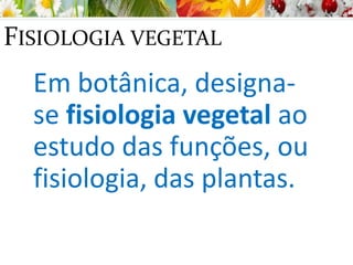 FISIOLOGIA VEGETAL
Em botânica, designa-
se fisiologia vegetal ao
estudo das funções, ou
fisiologia, das plantas.
 