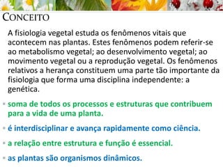 CONCEITO
A fisiologia vegetal estuda os fenômenos vitais que
acontecem nas plantas. Estes fenômenos podem referir-se
ao metabolismo vegetal; ao desenvolvimento vegetal; ao
movimento vegetal ou a reprodução vegetal. Os fenômenos
relativos a herança constituem uma parte tão importante da
fisiologia que forma uma disciplina independente: a
genética.
 soma de todos os processos e estruturas que contribuem
para a vida de uma planta.
 é interdisciplinar e avança rapidamente como ciência.
 a relação entre estrutura e função é essencial.
 as plantas são organismos dinâmicos.
 