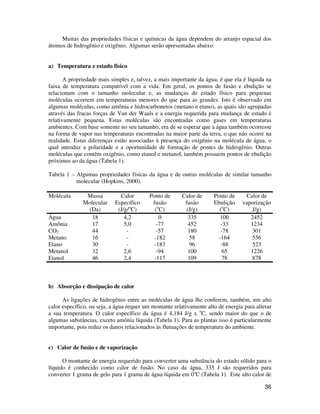 36
Muitas das propriedades físicas e químicas da água dependem do arranjo espacial dos
átomos de hidrogênio e oxigênio. Algumas serão apresentadas abaixo:
a) Temperatura e estado físico
A propriedade mais simples e, talvez, a mais importante da água, é que ela é líquida na
faixa de temperatura compatível com a vida. Em geral, os pontos de fusão e ebulição se
relacionam com o tamanho molecular e, as mudanças de estado físico para pequenas
moléculas ocorrem em temperaturas menores do que para as grandes. Isto é observado em
algumas moléculas, como amônia e hidrocarbonetos (metano e etano), as quais são agrupadas
através das fracas forças de Van der Waals e a energia requerida para mudança de estado é
relativamente pequena. Estas moléculas são encontradas como gases em temperaturas
ambientes. Com base somente no seu tamanho, era de se esperar que a água também ocorresse
na forma de vapor nas temperaturas encontradas na maior parte da terra, o que não ocorre na
realidade. Estas diferenças estão associadas à presença do oxigênio na molécula de água, o
qual introduz a polaridade e a oportunidade de formação de pontes de hidrogênio. Outras
moléculas que contêm oxigênio, como etanol e metanol, também possuem pontos de ebulição
próximos ao da água (Tabela 1).
Tabela 1 – Algumas propriedades físicas da água e de outras moléculas de similar tamanho
molecular (Hopkins, 2000).
Molécula Massa
Molecular
(Da)
Calor
Específico
(J/g/o
C)
Ponto de
fusão
(o
C)
Calor de
fusão
(J/g)
Ponto de
Ebulição
(o
C)
Calor de
vaporização
J/g)
Água 18 4,2 0 335 100 2452
Amônia 17 5,0 -77 452 -33 1234
CO2 44 - -57 180 -78 301
Metano 16 - -182 58 -164 556
Etano 30 - -183 96 -88 523
Metanol 32 2,6 -94 100 65 1226
Etanol 46 2,4 -117 109 78 878
b) Absorção e dissipação de calor
As ligações de hidrogênio entre as moléculas de água lhe conferem, também, um alto
calor específico, ou seja, a água requer um montante relativamente alto de energia para alterar
a sua temperatura. O calor específico da água é 4,184 J/g x o
C, sendo maior do que o de
algumas substâncias, exceto amônia líquida (Tabela 1). Para as plantas isso é particularmente
importante, pois reduz os danos relacionados às flutuações de temperatura do ambiente.
c) Calor de fusão e de vaporização
O montante de energia requerido para converter uma substância do estado sólido para o
líquido é conhecido como calor de fusão. No caso da água, 335 J são requeridos para
converter 1 grama de gelo para 1 grama de água líquida em 0o
C (Tabela 1). Este alto calor de
 