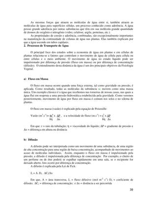 39
As mesmas forças que atraem as moléculas de água entre si, também atraem as
moléculas de água para superfícies sólidas, um processo conhecido como aderência. A água
possui grande aderência por outras substâncias que têm em sua molécula grande quantidade
de átomos de oxigênio e nitrogênio (vidro, celulose, argila, proteínas, etc.).
As propriedades de coesão e aderência, combinadas, são excepcionalmente importantes
na manutenção da continuidade de colunas de água nas plantas. Elas também explicam por
que a água ascende em tubos capilares.
2. Processos de Transporte de Água
O principal foco dos estudos sobre a economia de água em plantas e em células de
plantas relaciona-se a fatores que controlam o movimento de água de célula para célula ou
entre células e o meio ambiente. O movimento de água no estado líquido pode ser
impulsionado por diferença de pressão (fluxo em massa) ou por diferença de concentração
(difusão). O entendimento desta dinâmica da água é um dos principais objetivos da Fisiologia
Vegetal.
a) Fluxo em Massa
O fluxo em massa ocorre quando uma força externa, tal como gravidade ou pressão, é
aplicada. Como resultado, todas as moléculas da substância se movem como uma massa
única. Um exemplo clássico é a água que recebemos nas torneiras de nossas casas, nas quais a
água flui em resposta a uma pressão hidrostática estabelecida pela gravidade. Como veremos
posteriormente, movimento de água por fluxo em massa é comum nos solos e no xilema de
plantas.
O fluxo em massa (vazão) é explicado pela equação de Poiseuille:
Vazão (m3
.s-1
)= πr4
x ∆P , e a velocidade do fluxo (m.s-1
) = r2
x ∆P
8η ∆x 8η ∆x
Em que: r = raio da tubulação; η = viscosidade do líquido; ∆P = gradiente de pressão e
∆x = diferença em altura ou distância
b) Difusão
A difusão pode ser interpretada como um movimento de uma substância, de uma região
de alta concentração para uma região de baixa concentração, acompanhado de movimentos ao
acaso de moléculas individuais. Assim, enquanto o fluxo em massa é impulsionado pela
pressão, a difusão é impulsionada pela diferença de concentração. Por exemplo, o cheiro de
um perfume ou de éter poderá se espalhar rapidamente em uma sala, se o recipiente for
deixado aberto. Isto ocorre por diferença de concentração.
A difusão é explicada pela Lei de Fick:
Js = A .Ds . ∆Cs/∆x
Em que, A = área transversa, Js = fluxo difusivo (mol m-2
s-1
) Ds = coeficiente de
difusão; ∆Cs = diferença de concentração; e ∆x = distância a ser percorrida
 