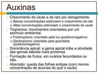 Auxinas
 Crescimento do caule e da raiz por alongamento.
 Baixas concentrações estimulam o crescimento da raiz
 Altas concentrações estimulam o crescimento do caule
 Tropismos: movimentos orientados por um
estímulo ambiental.
 Fototropismo: orientado pela luz (positivo/negativo)
 Geotropismo: orientado pela gravidade
(positivo/negativo)
 Dominância apical: a gema apical inibe a atividade
das gemas laterais mais próximas
 Formação de frutos: em ovários fecundados ou
não.
 Abscisão: queda das folhas antigas (com menos
concentração de auxinas do que o caule)
 