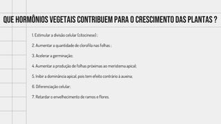 Que hormônios vegetais contribuempara o crescimentodas plantas ?
1. Estimular a divisão celular (citocinese) ;
2. Aumentar a quantidade de clorofila nas folhas ;
3. Acelerar a germinação;
4. Aumentar a produção de folhas próximas ao meristema apical;
5. Inibir a dominância apical, pois tem efeito contrário à auxina;
6. Diferenciação celular;
7. Retardar o envelhecimento de ramos e flores.
 