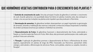 Que hormônios vegetais contribuempara o crescimentodas plantas ?
1. Controle do crescimento do caule: Uma das principais funções da giberelina é controlar o crescimento
do caule. Quando aplicamos uma quantidade desse hormônio em plantas mutantes anãs, elas começam a
crescer, uma vez que tais mutações nas plantas anãs impedem que elas produzam o fitormônio.
2. Germinação de sementes: As giberelinas também desempenham um papel importante na germinação
de sementes, ativando a mobilização das reservas e induzindo a síntese de amilases (importante na hidrólise
do amido) e proteases (enzimas que catalisam a hidrólise) nas sementes.
3. Desenvolvimento de frutos: As giberelinas favorecem o desenvolvimento dos frutos, estimulando a
fixação ou transformação das flores em frutos. Além disso, eles promovem partenocarpia e são usados para
produzir frutos sem sementes.
4. Floração: A aplicação de giberelinas promove o desenvolvimento de flores e inflorescências de várias
espécies, especialmente em plantas de longo dia (PDL). Associados aos fitocromos, apresentam efeito
sinérgico, estimulando a diferenciação de estruturas florais, como pétalas, estames ou carpelos, durante a
floração².
 