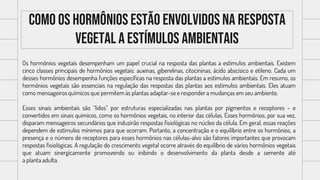 Como os hormônios estão envolvidos na resposta
vegetal a estímulos ambientais
Os hormônios vegetais desempenham um papel crucial na resposta das plantas a estímulos ambientais. Existem
cinco classes principais de hormônios vegetais: auxinas, giberelinas, citocininas, ácido abscísico e etileno. Cada um
desses hormônios desempenha funções específicas na resposta das plantas a estímulos ambientais. Em resumo, os
hormônios vegetais são essenciais na regulação das respostas das plantas aos estímulos ambientais. Eles atuam
como mensageiros químicos que permitem às plantas adaptar-se e responder a mudanças em seu ambiente.
Esses sinais ambientais são “lidos” por estruturas especializadas nas plantas por pigmentos e receptores – e
convertidos em sinais químicos, como os hormônios vegetais, no interior das células. Esses hormônios, por sua vez,
disparam mensageiros secundários que induzirão respostas fisiológicas no núcleo da célula. Em geral, essas reações
dependem de estímulos mínimos para que ocorram. Portanto, a concentração e o equilíbrio entre os hormônios, a
presença e o número de receptores para esses hormônios nas células-alvo são fatores importantes que provocam
respostas fisiológicas. A regulação do crescimento vegetal ocorre através do equilíbrio de vários hormônios vegetais
que atuam sinergicamente promovendo ou inibindo o desenvolvimento da planta desde a semente até
a planta adulta.
 