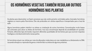Os hormônios vegetais também regulam outros
hormônios nas plantas
As plantas para desenvolver-se fazem processos que são continuamente controlados pelos chamados hormônios
vegetais ou mesmo pelos fitormônios. Eles são produzidos em células específicas e transportados para o local de
ação.
Alguns hormônios podem interferir na síntese ou sinalização de outros hormônios. Concentrações muito baixas
são suficientes para ativar os efeitos do hormônio, mas essa concentração depende da sensibilidade em questão.
Portanto, diferentes tipos de tecidos requerem diferentes quantidades de hormônios para que ocorram respostas
fisiológicas e de desenvolvimento nessas partes.
Os hormônios atuam nas células por meio de alterações moleculares em vias metabólicas ou diretamente no DNA,
causando ativação ou repressão de genes e interferindo na síntese de algumas proteínas.
 