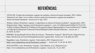 Referências:
STOLLER. O poder dos hormônios vegetais em modular o desenvolvimento da planta. 2022. Stoller.
Disponível em: https://www.stoller.com.br/o-poder-dos-hormonios-vegetais-em-modular-o-
desenvolvimento-da-planta/. Acesso em: 01 ago. 2023.
Medina, Juliana. Hormônios vegetais: a importância no desenvolvimento da planta!!. Agropecuário, 2022.
Disponívelem:<https://agropos.com.br/hormoniosvegetais/#:~:text=As%20principais%20fun%C3%A7%C
3%B5es%20dos%20horm%C3%B4nios%20vegetais%20nas%20plantas&text=Certos%20horm%C3%B4ni
os%20podem%20interferir%20na,da%20sensibilidade%20de%20cada%20tecido>. Acesso em: 1
de AGO. de 2023.
RIBEIRO, Krukemberghe Divino Kirk da Fonseca. "Hormônios Vegetais"; Brasil Escola. Disponível em:
https://brasilescola.uol.com.br/biologia/hormonios-vegetais.htm. Acesso em 31 de julho de 2023.
Magalhães, Lana. Hormônios vegetais. Toda matéria, 2023. Disponível em:<
https://www.todamateria.com.br/hormonios-vegetais/ > . Acesso em: 31 de Jul. de 2023.
MAGALHÃES, Lana. Hormônios Vegetais. Toda Matéria, [s.d.]. Disponível em:
https://www.todamateria.com.br/hormonios-vegetais/. Acesso em: 31 jul. 2023
 